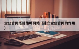 柳林企业官网搭建策略网站（建立企业官网的作用）