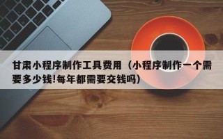 柳林甘肃小程序制作工具费用（小程序制作一个需要多少钱!每年都需要交钱吗）