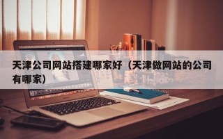 柳林天津公司网站搭建哪家好（天津做网站的公司有哪家）