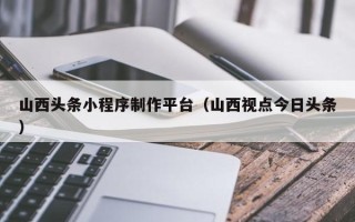 柳林山西头条小程序制作平台（山西视点今日头条）